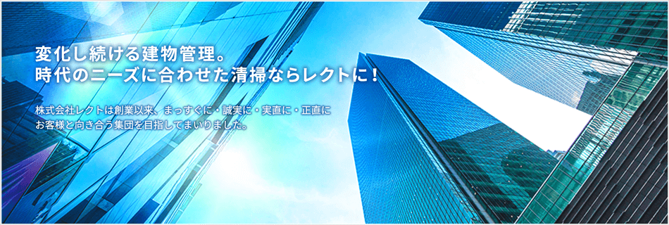 ビルクリーニング･トータルメンテナンスなら創業30年･実績件数1,000件のレクトにお任せください 株式会社レクトは創業以来、まっすぐに・誠実に・実直に・正直にお客様と向き合う集団を目指してまいりました。