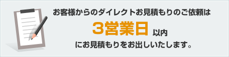 お客様からのダイレクトお見積もりのご依頼は3営業日以内にお見積もりをお出しいたします。